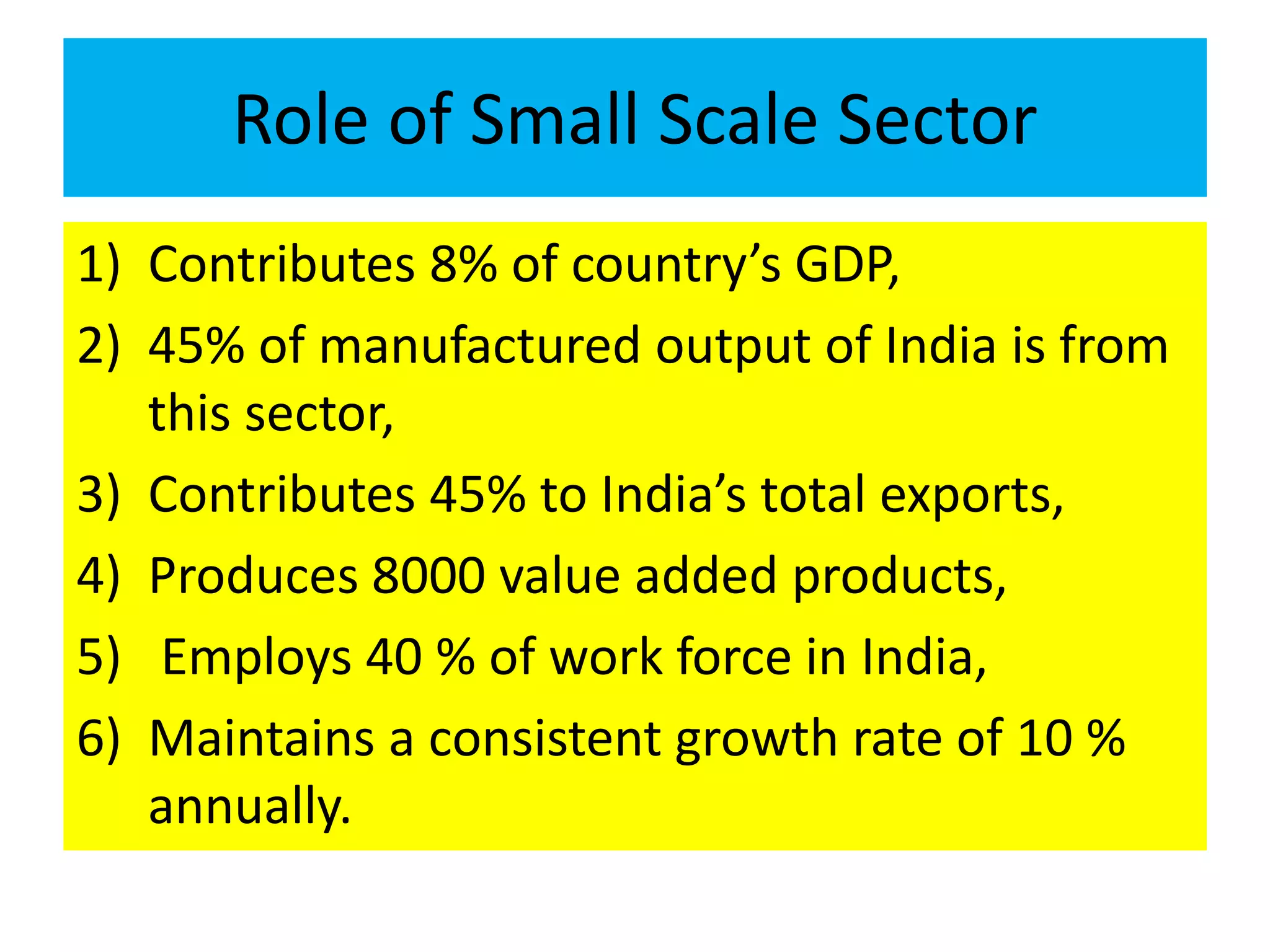 Role of Small Scale Sector
1) Contributes 8% of country’s GDP,
2) 45% of manufactured output of India is from
this sector,
3) Contributes 45% to India’s total exports,
4) Produces 8000 value added products,
5) Employs 40 % of work force in India,
6) Maintains a consistent growth rate of 10 %
annually.
 