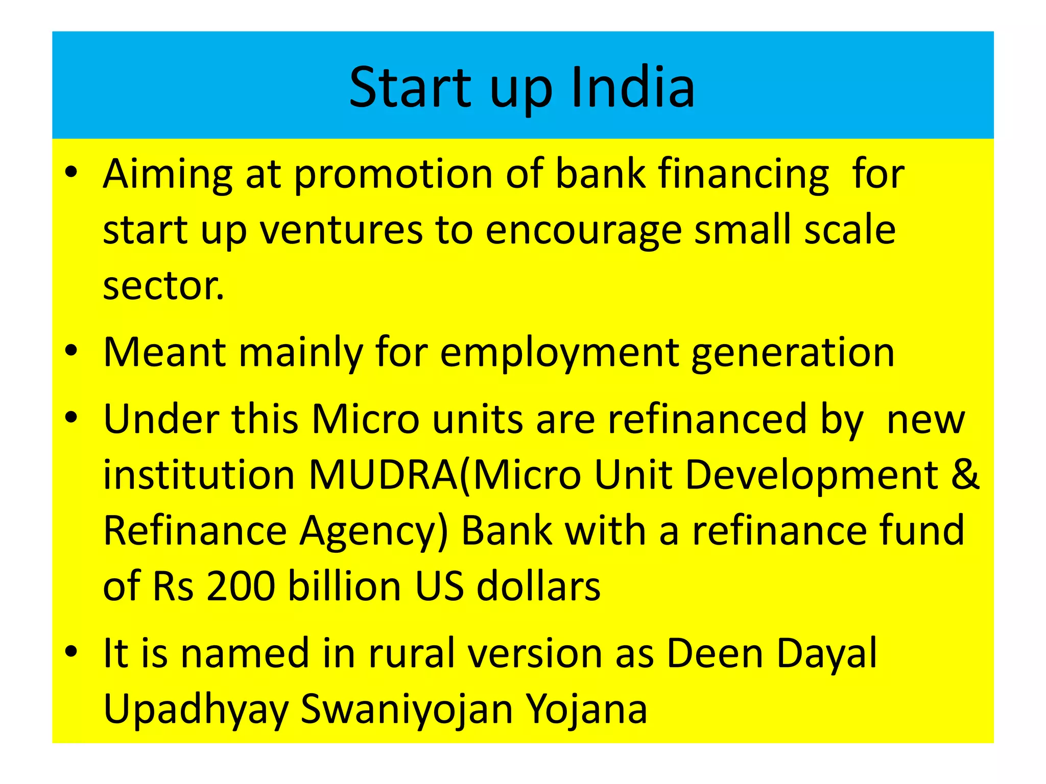 Start up India
• Aiming at promotion of bank financing for
start up ventures to encourage small scale
sector.
• Meant mainly for employment generation
• Under this Micro units are refinanced by new
institution MUDRA(Micro Unit Development &
Refinance Agency) Bank with a refinance fund
of Rs 200 billion US dollars
• It is named in rural version as Deen Dayal
Upadhyay Swaniyojan Yojana
 