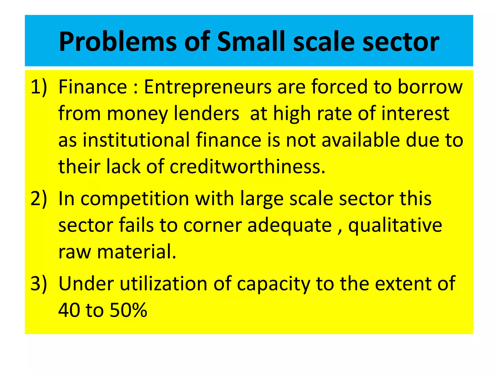 Problems of Small scale sector
1) Finance : Entrepreneurs are forced to borrow
from money lenders at high rate of interest
as institutional finance is not available due to
their lack of creditworthiness.
2) In competition with large scale sector this
sector fails to corner adequate , qualitative
raw material.
3) Under utilization of capacity to the extent of
40 to 50%
 