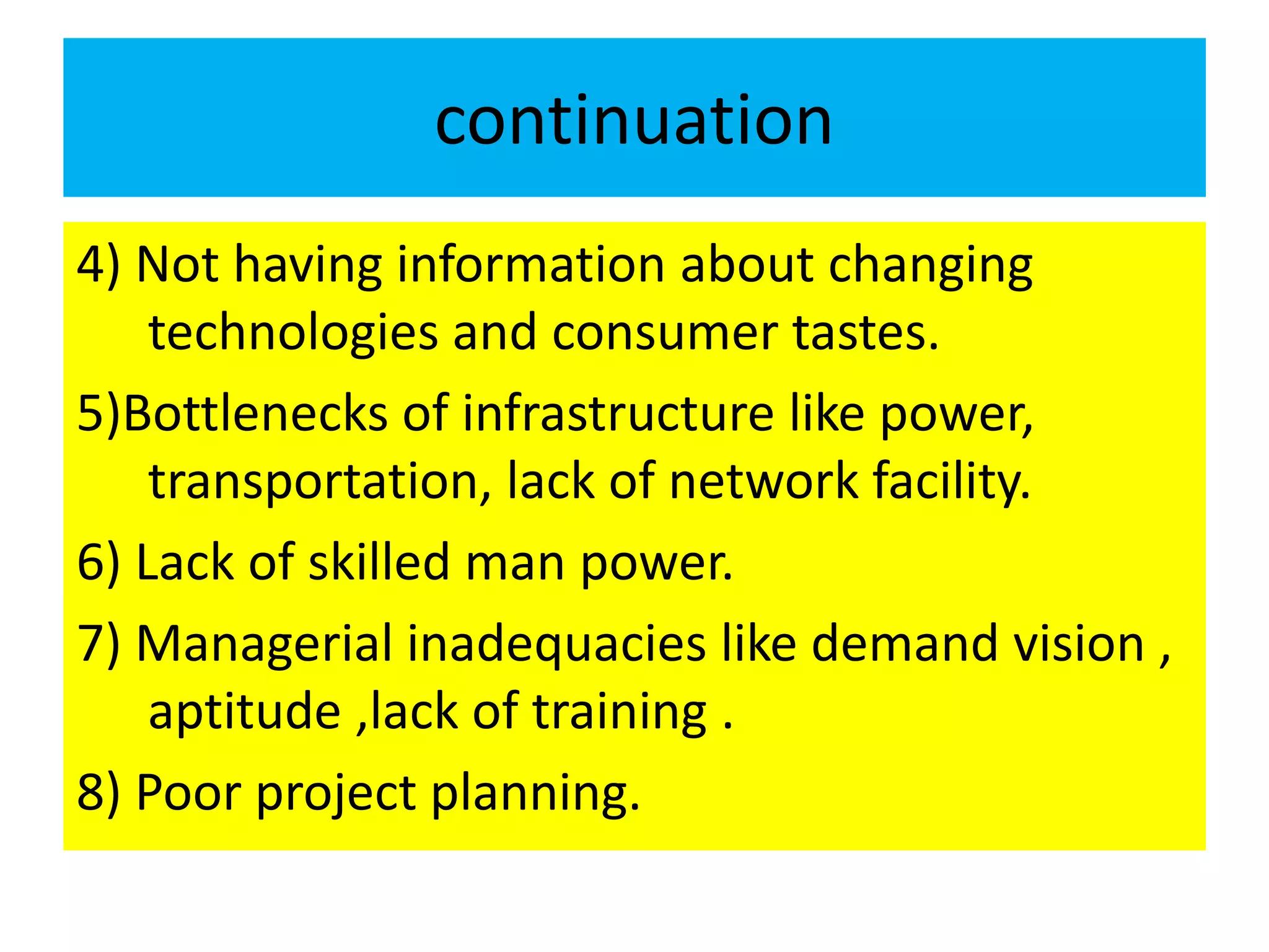 continuation
4) Not having information about changing
technologies and consumer tastes.
5)Bottlenecks of infrastructure like power,
transportation, lack of network facility.
6) Lack of skilled man power.
7) Managerial inadequacies like demand vision ,
aptitude ,lack of training .
8) Poor project planning.
 
