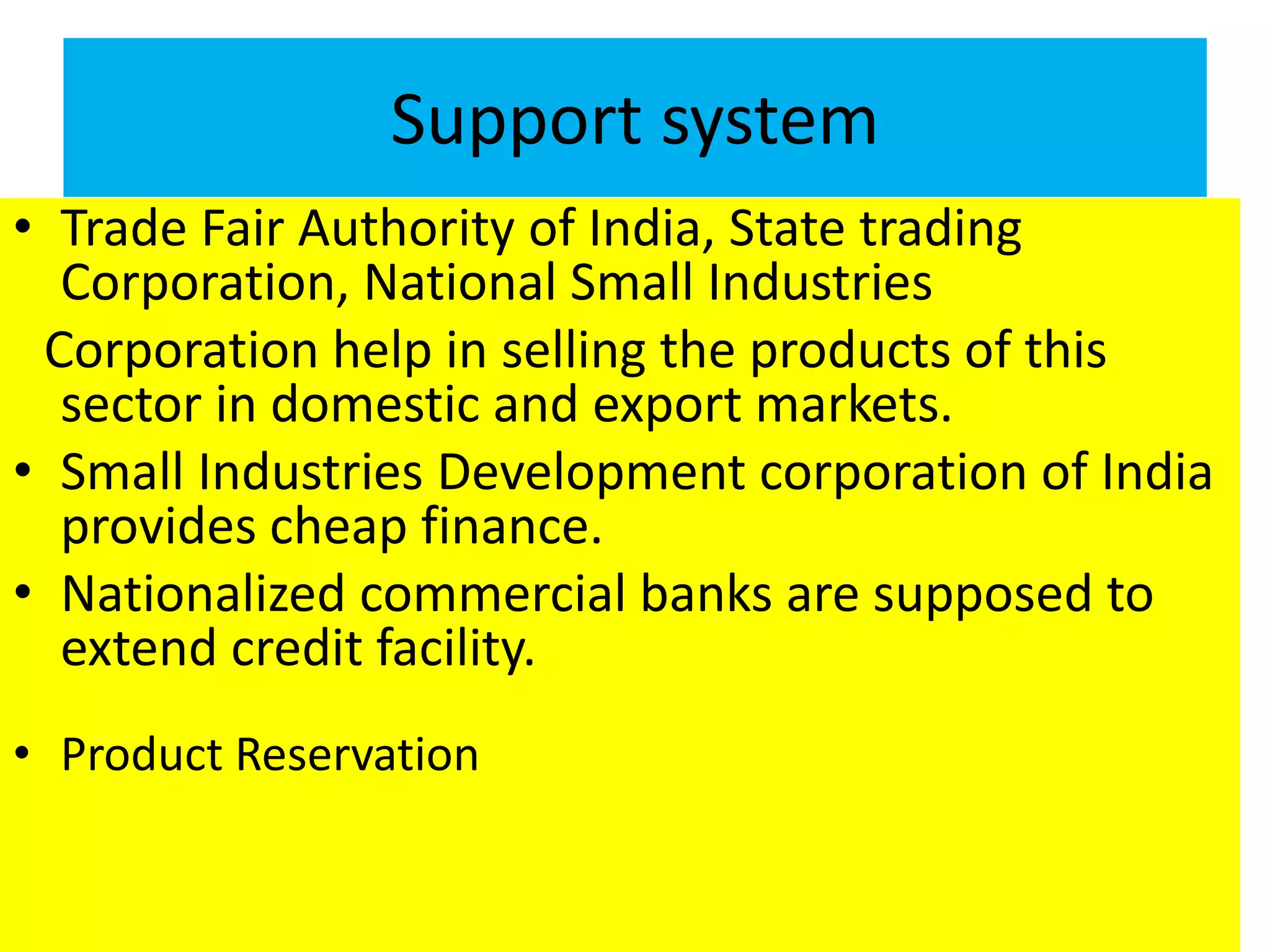 Support system
• Trade Fair Authority of India, State trading
Corporation, National Small Industries
Corporation help in selling the products of this
sector in domestic and export markets.
• Small Industries Development corporation of India
provides cheap finance.
• Nationalized commercial banks are supposed to
extend credit facility.
• Product Reservation
 