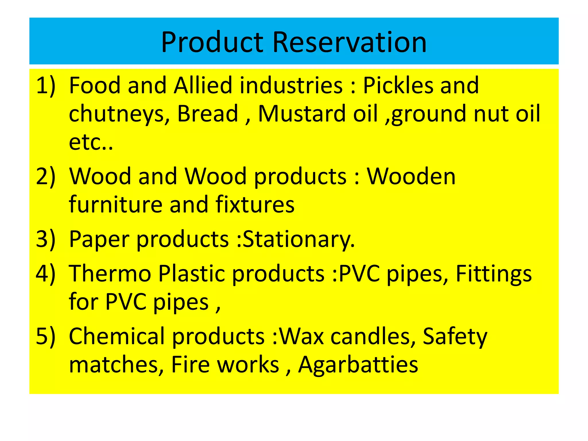 Product Reservation
1) Food and Allied industries : Pickles and
chutneys, Bread , Mustard oil ,ground nut oil
etc..
2) Wood and Wood products : Wooden
furniture and fixtures
3) Paper products :Stationary.
4) Thermo Plastic products :PVC pipes, Fittings
for PVC pipes ,
5) Chemical products :Wax candles, Safety
matches, Fire works , Agarbatties
 