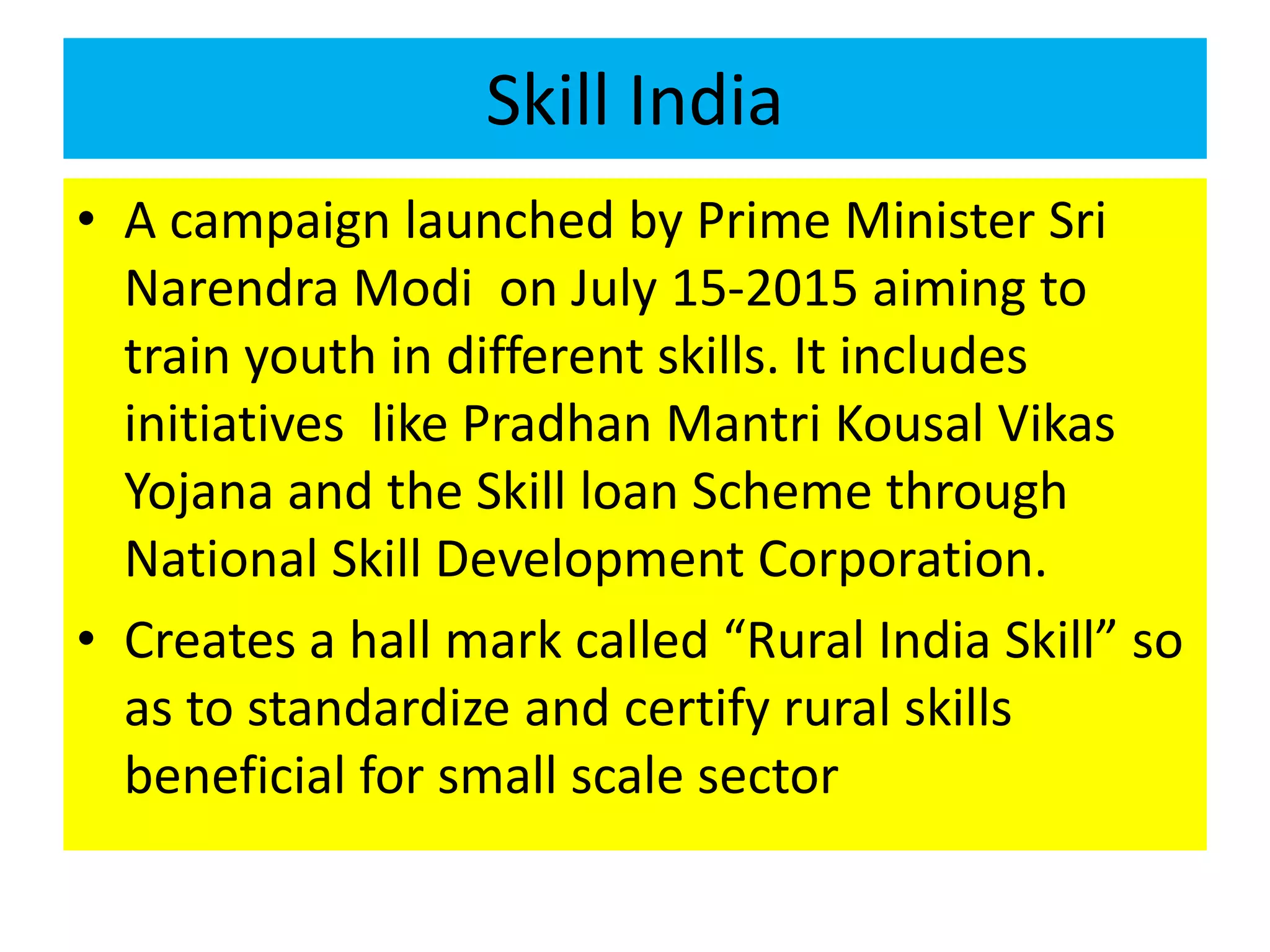 Skill India
• A campaign launched by Prime Minister Sri
Narendra Modi on July 15-2015 aiming to
train youth in different skills. It includes
initiatives like Pradhan Mantri Kousal Vikas
Yojana and the Skill loan Scheme through
National Skill Development Corporation.
• Creates a hall mark called “Rural India Skill” so
as to standardize and certify rural skills
beneficial for small scale sector
 