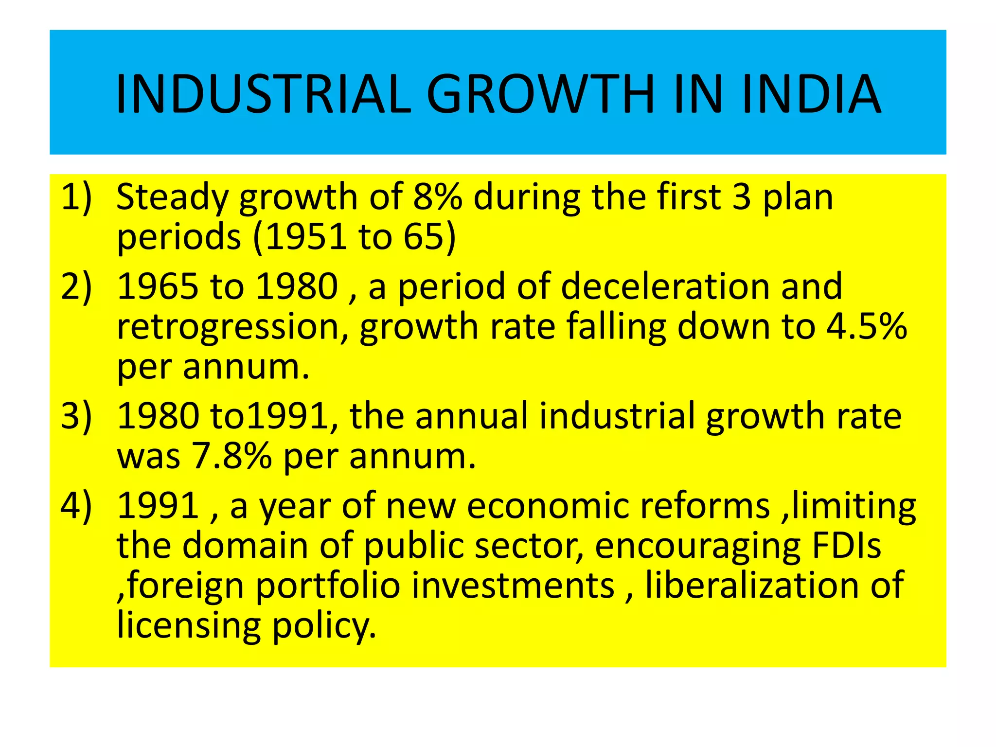 INDUSTRIAL GROWTH IN INDIA
1) Steady growth of 8% during the first 3 plan
periods (1951 to 65)
2) 1965 to 1980 , a period of deceleration and
retrogression, growth rate falling down to 4.5%
per annum.
3) 1980 to1991, the annual industrial growth rate
was 7.8% per annum.
4) 1991 , a year of new economic reforms ,limiting
the domain of public sector, encouraging FDIs
,foreign portfolio investments , liberalization of
licensing policy.
 