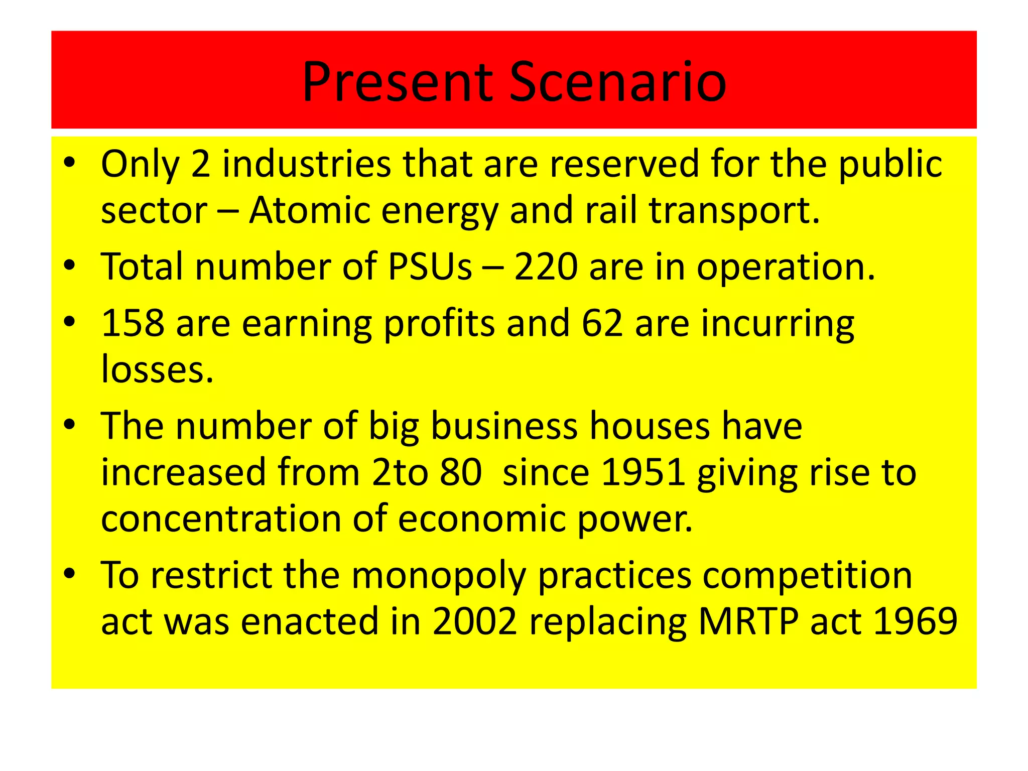Present Scenario
• Only 2 industries that are reserved for the public
sector – Atomic energy and rail transport.
• Total number of PSUs – 220 are in operation.
• 158 are earning profits and 62 are incurring
losses.
• The number of big business houses have
increased from 2to 80 since 1951 giving rise to
concentration of economic power.
• To restrict the monopoly practices competition
act was enacted in 2002 replacing MRTP act 1969
 