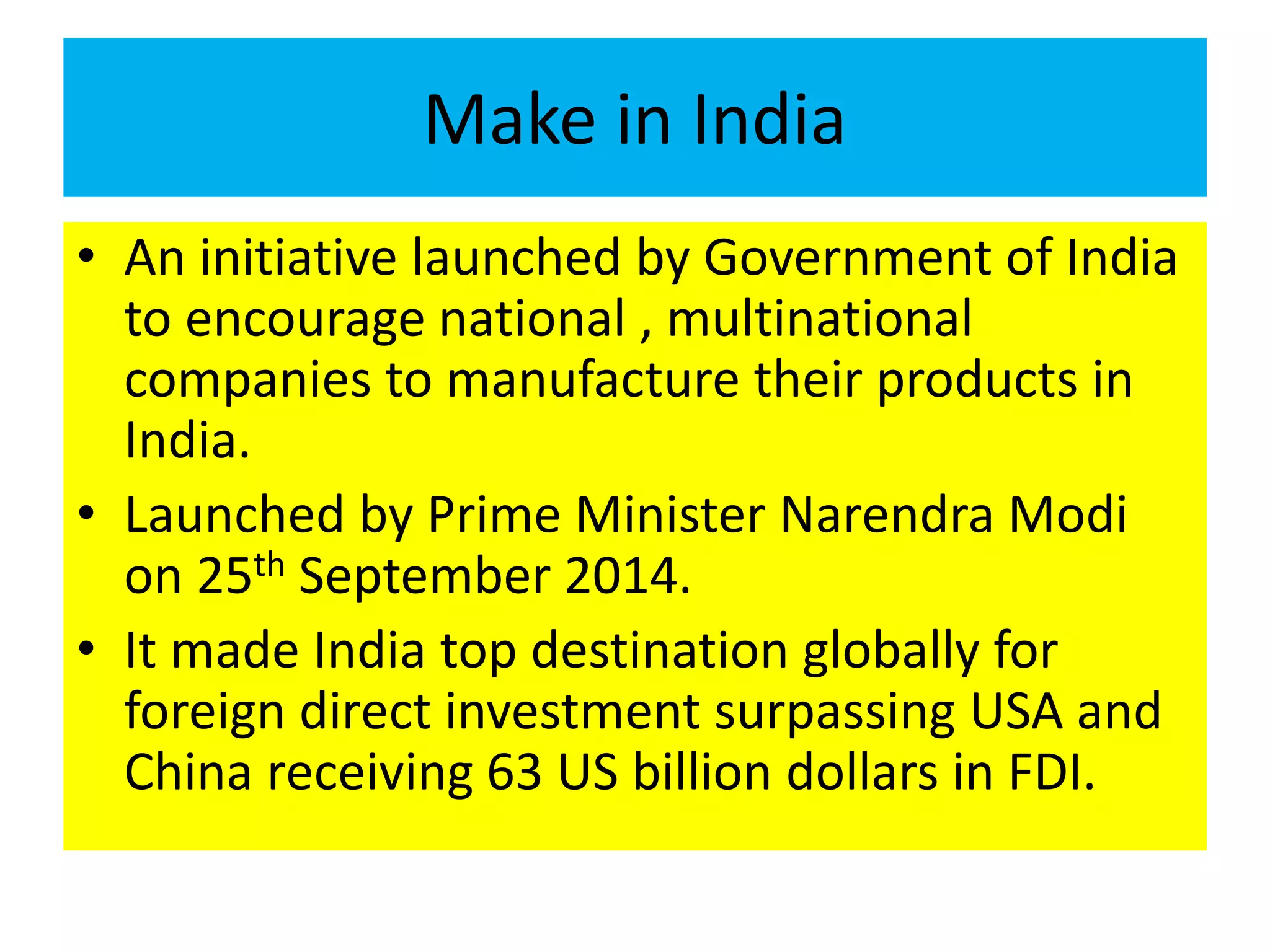 Make in India
• An initiative launched by Government of India
to encourage national , multinational
companies to manufacture their products in
India.
• Launched by Prime Minister Narendra Modi
on 25th September 2014.
• It made India top destination globally for
foreign direct investment surpassing USA and
China receiving 63 US billion dollars in FDI.
 