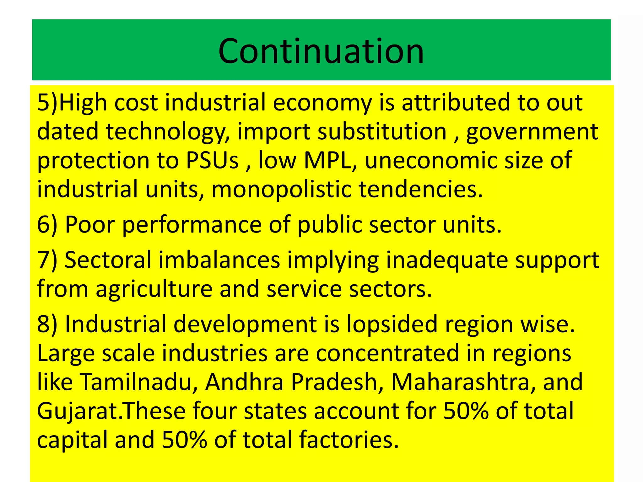 Continuation
5)High cost industrial economy is attributed to out
dated technology, import substitution , government
protection to PSUs , low MPL, uneconomic size of
industrial units, monopolistic tendencies.
6) Poor performance of public sector units.
7) Sectoral imbalances implying inadequate support
from agriculture and service sectors.
8) Industrial development is lopsided region wise.
Large scale industries are concentrated in regions
like Tamilnadu, Andhra Pradesh, Maharashtra, and
Gujarat.These four states account for 50% of total
capital and 50% of total factories.
 