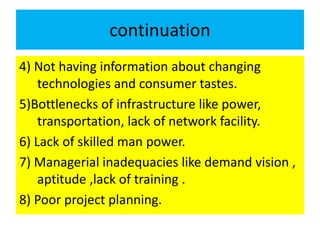 continuation
4) Not having information about changing
technologies and consumer tastes.
5)Bottlenecks of infrastructure like power,
transportation, lack of network facility.
6) Lack of skilled man power.
7) Managerial inadequacies like demand vision ,
aptitude ,lack of training .
8) Poor project planning.
 