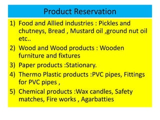 Product Reservation
1) Food and Allied industries : Pickles and
chutneys, Bread , Mustard oil ,ground nut oil
etc..
2) Wood and Wood products : Wooden
furniture and fixtures
3) Paper products :Stationary.
4) Thermo Plastic products :PVC pipes, Fittings
for PVC pipes ,
5) Chemical products :Wax candles, Safety
matches, Fire works , Agarbatties
 