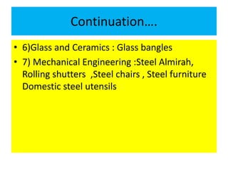 Continuation….
• 6)Glass and Ceramics : Glass bangles
• 7) Mechanical Engineering :Steel Almirah,
Rolling shutters ,Steel chairs , Steel furniture
Domestic steel utensils
 