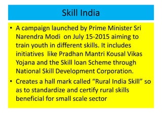 Skill India
• A campaign launched by Prime Minister Sri
Narendra Modi on July 15-2015 aiming to
train youth in different skills. It includes
initiatives like Pradhan Mantri Kousal Vikas
Yojana and the Skill loan Scheme through
National Skill Development Corporation.
• Creates a hall mark called “Rural India Skill” so
as to standardize and certify rural skills
beneficial for small scale sector
 