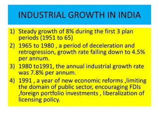 INDUSTRIAL GROWTH IN INDIA
1) Steady growth of 8% during the first 3 plan
periods (1951 to 65)
2) 1965 to 1980 , a period of deceleration and
retrogression, growth rate falling down to 4.5%
per annum.
3) 1980 to1991, the annual industrial growth rate
was 7.8% per annum.
4) 1991 , a year of new economic reforms ,limiting
the domain of public sector, encouraging FDIs
,foreign portfolio investments , liberalization of
licensing policy.
 