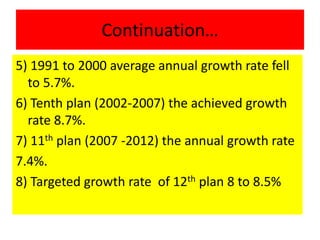 Continuation…
5) 1991 to 2000 average annual growth rate fell
to 5.7%.
6) Tenth plan (2002-2007) the achieved growth
rate 8.7%.
7) 11th plan (2007 -2012) the annual growth rate
7.4%.
8) Targeted growth rate of 12th plan 8 to 8.5%
 