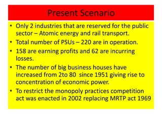 Present Scenario
• Only 2 industries that are reserved for the public
sector – Atomic energy and rail transport.
• Total number of PSUs – 220 are in operation.
• 158 are earning profits and 62 are incurring
losses.
• The number of big business houses have
increased from 2to 80 since 1951 giving rise to
concentration of economic power.
• To restrict the monopoly practices competition
act was enacted in 2002 replacing MRTP act 1969
 