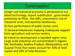 Continuation
5)High cost industrial economy is attributed to out
dated technology, import substitution , government
protection to PSUs , low MPL, uneconomic size of
industrial units, monopolistic tendencies.
6) Poor performance of public sector units.
7) Sectoral imbalances implying inadequate support
from agriculture and service sectors.
8) Industrial development is lopsided region wise.
Large scale industries are concentrated in regions
like Tamilnadu, Andhra Pradesh, Maharashtra, and
Gujarat.These four states account for 50% of total
capital and 50% of total factories.
 