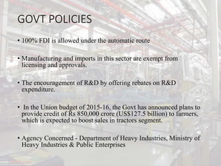 GOVT POLICIES
• 100% FDI is allowed under the automatic route
• Manufacturing and imports in this sector are exempt from
licensing and approvals.
• The encouragement of R&D by offering rebates on R&D
expenditure.
• In the Union budget of 2015-16, the Govt has announced plans to
provide credit of Rs 850,000 crore (US$127.5 billion) to farmers,
which is expected to boost sales in tractors segment.
• Agency Concerned - Department of Heavy Industries, Ministry of
Heavy Industries & Public Enterprises
 