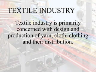 TEXTILE INDUSTRY
Textile industry is primarily
concerned with design and
production of yarn, cloth, clothing
and their distribution.
 