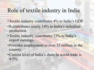 Role of textile industry in India
•Textile industry contributes 4% to India’s GDP.
•It contributes nearly 14% to India’s industrial
production.
•Textile industry contributes 12% to India’s
export earnings.
•Provides employment to over 35 million in the
country.
•Current level of India’s share in world trade is
4.5%
 