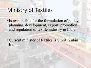 Ministry of Textiles
•Is responsible for the formulation of policy,
planning, development, export, promotion
and regulation of textile industry in India.
•Current minister of textiles is Smriti Zubin
Irani.
 