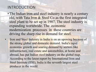 INTRODUCTION
•The Indian iron and steel industry is nearly a century
old, with Tata Iron & Steel Co as the first integrated
steel plant to be set up in 1907. The steel industry is
expanding worldwide. The economic
modernization processes in these countries are
driving the sharp rise in demand for steel.
• Iron and Steel Industry in India is on an upswing because of
the strong global and domestic demand. India's rapid
economic growth and soaring demand by sectors like
infrastructure, real estate and automobiles, at home and
abroad, has put Indian steel industry on the global map.
According to the latest report by International Iron and
Steel Institute (IISI), India is the seventh largest steel
producer in the world.
 