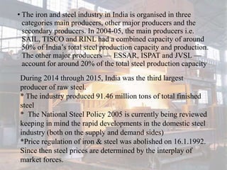 • The iron and steel industry in India is organised in three
categories main producers, other major producers and the
secondary producers. In 2004-05, the main producers i.e.
SAIL, TISCO and RINL had a combined capacity of around
50% of India’s total steel production capacity and production.
The other major producers — ESSAR, ISPAT and JVSL —
account for around 20% of the total steel production capacity
During 2014 through 2015, India was the third largest
producer of raw steel.
* The industry produced 91.46 million tons of total finished
steel
* The National Steel Policy 2005 is currently being reviewed
keeping in mind the rapid developments in the domestic steel
industry (both on the supply and demand sides)
*Price regulation of iron & steel was abolished on 16.1.1992.
Since then steel prices are determined by the interplay of
market forces.
 