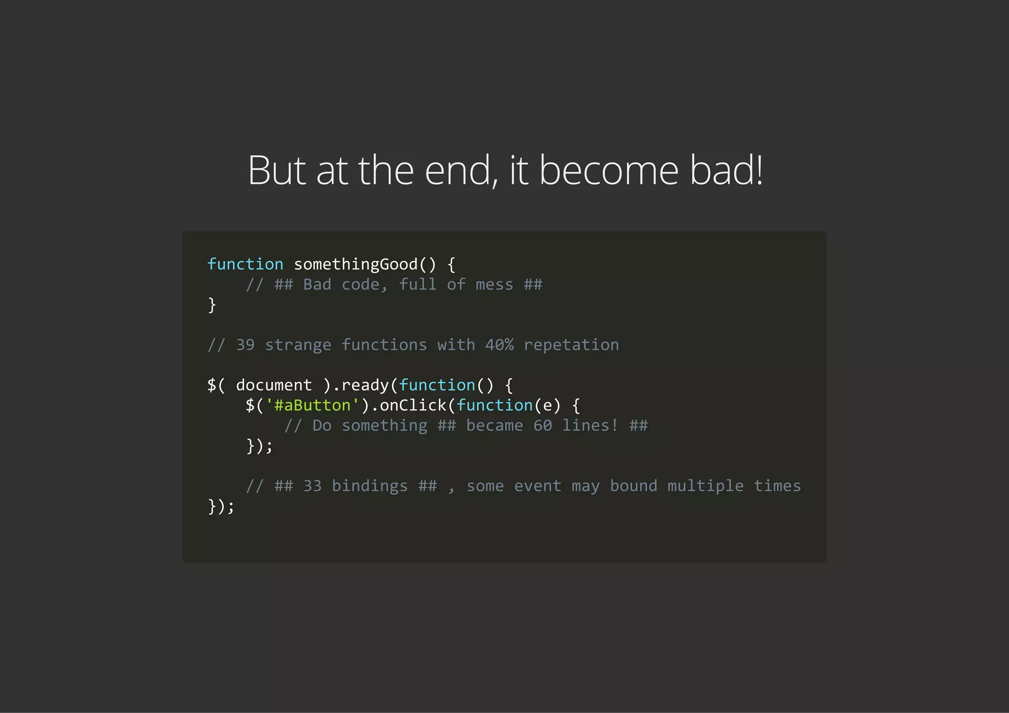 But at the end, it become bad!
function somethingGood() {
    // ## Bad code, full of mess ##
}
// 39 strange functions with 40% repetation
$( document ).ready(function() {
    $('#aButton').onClick(function(e) {
        // Do something ## became 60 lines! ##
    });
    // ## 33 bindings ## , some event may bound multiple times
});
        
 