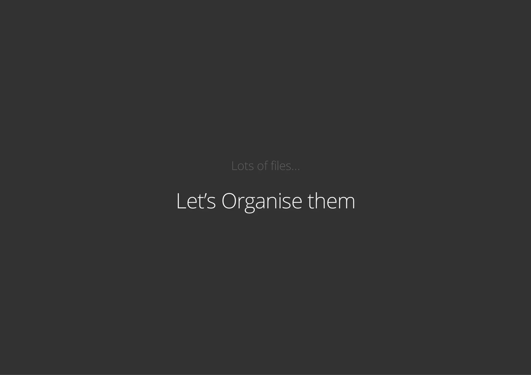 Lots of files...
Let’s Organise them
 