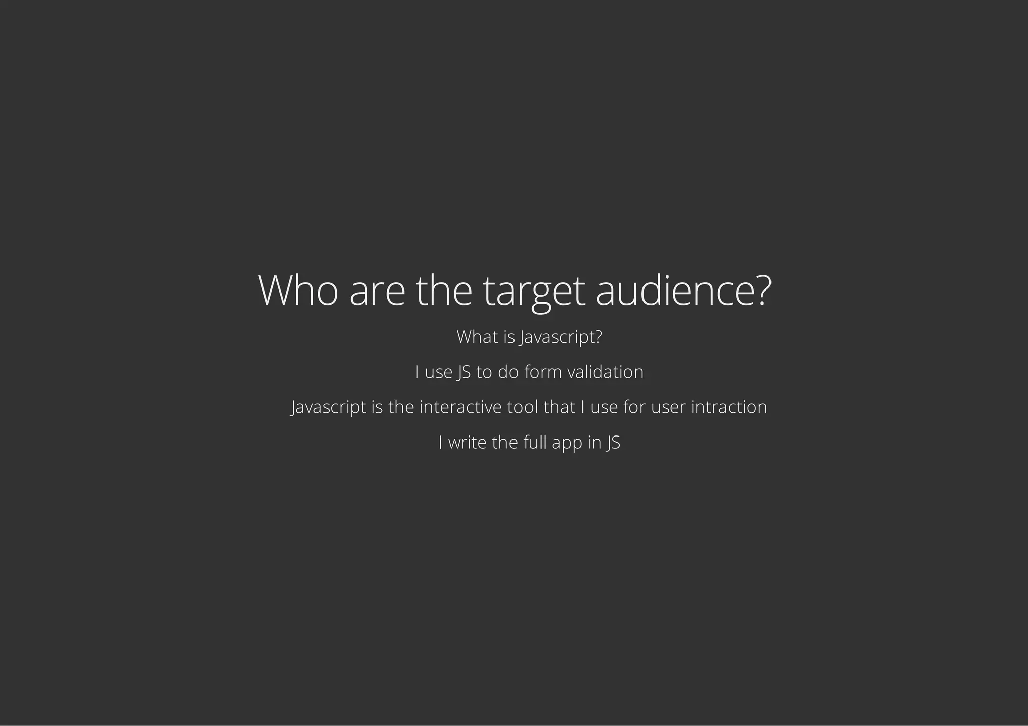 Who are the target audience?
What is Javascript?
I use JS to do form validation
Javascript is the interactive tool that I use for user intraction
I write the full app in JS
 