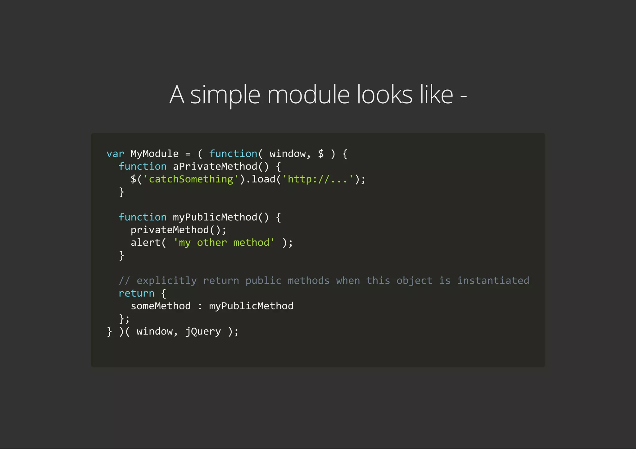 A simple module looks like -
var MyModule = ( function( window, $ ) {
  function aPrivateMethod() {
    $('catchSomething').load('http://...');
  }
  function myPublicMethod() {
    privateMethod();
    alert( 'my other method' );
  }
  // explicitly return public methods when this object is instantiated
  return {
    someMethod : myPublicMethod
  };
} )( window, jQuery );
        
 