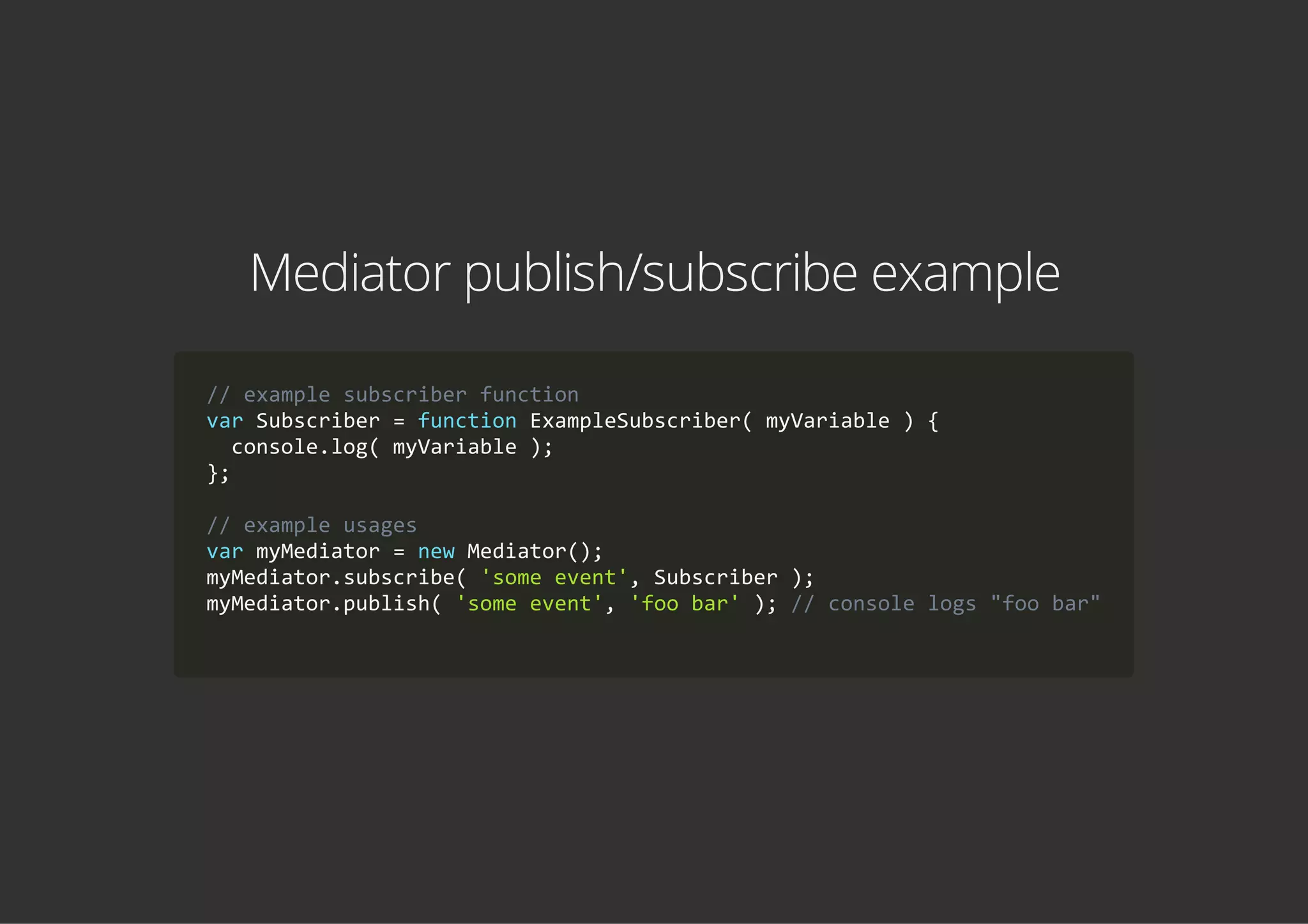 Mediator publish/subscribe example
// example subscriber function
var Subscriber = function ExampleSubscriber( myVariable ) {
  console.log( myVariable );
};
// example usages
var myMediator = new Mediator();
myMediator.subscribe( 'some event', Subscriber );
myMediator.publish( 'some event', 'foo bar' ); // console logs "foo bar"
        
 