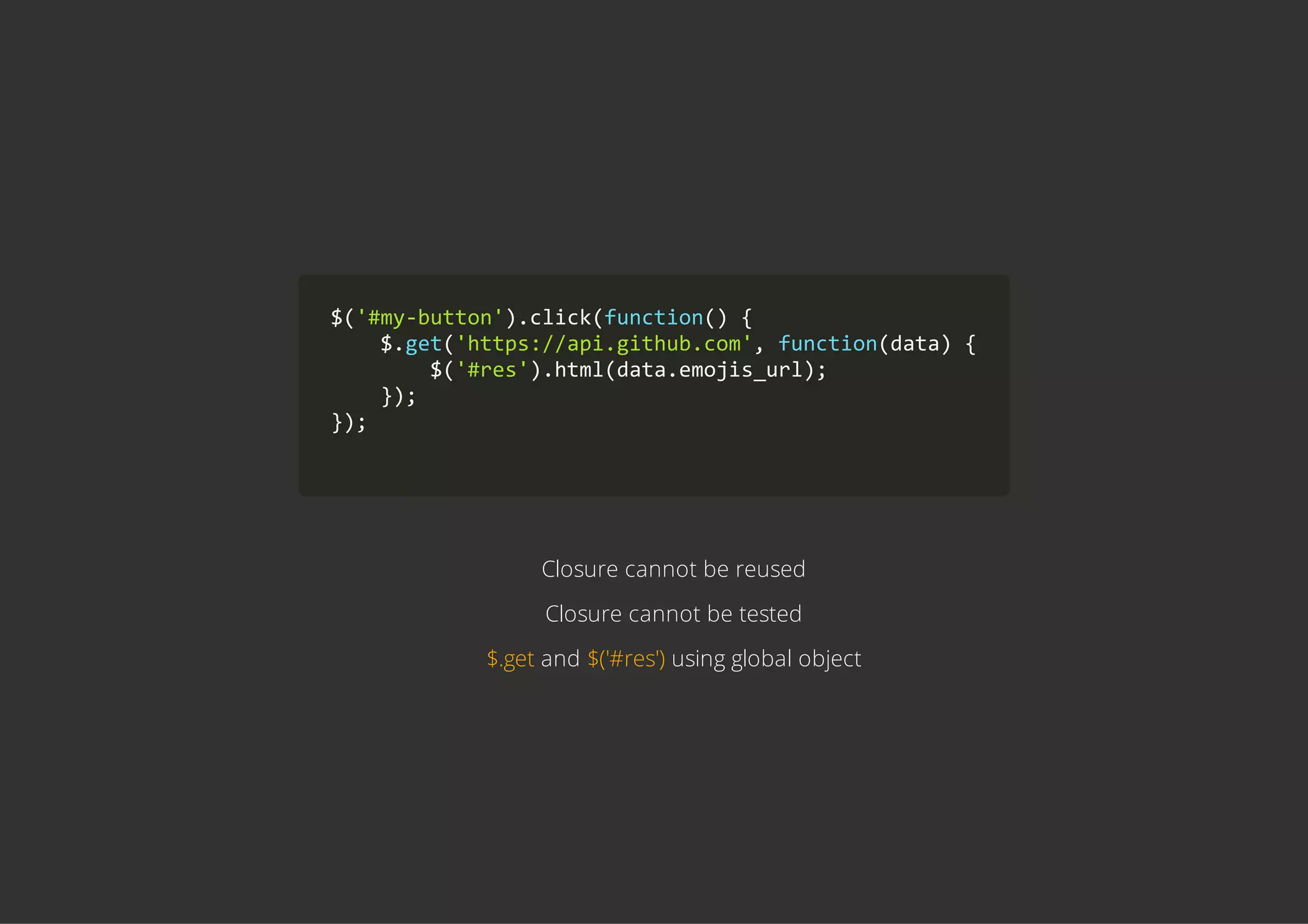 $('#my‐button').click(function() {
    $.get('https://api.github.com', function(data) {
        $('#res').html(data.emojis_url);
    });
});
        
Closure cannot be reused
Closure cannot be tested
$.get and $('#res') using global object
 