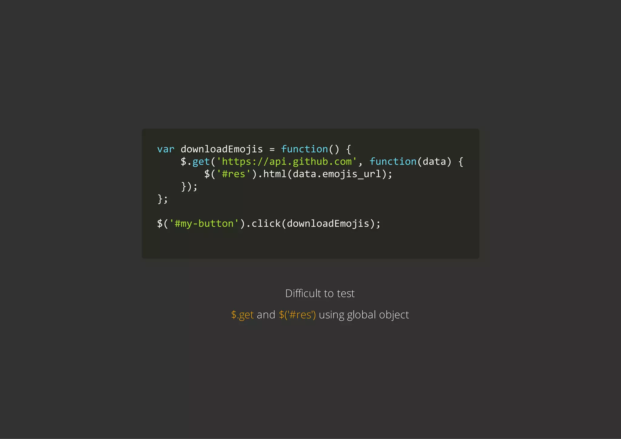 var downloadEmojis = function() {
    $.get('https://api.github.com', function(data) {
        $('#res').html(data.emojis_url);
    });
};
$('#my‐button').click(downloadEmojis);
        
Difficult to test
$.get and $('#res') using global object
 