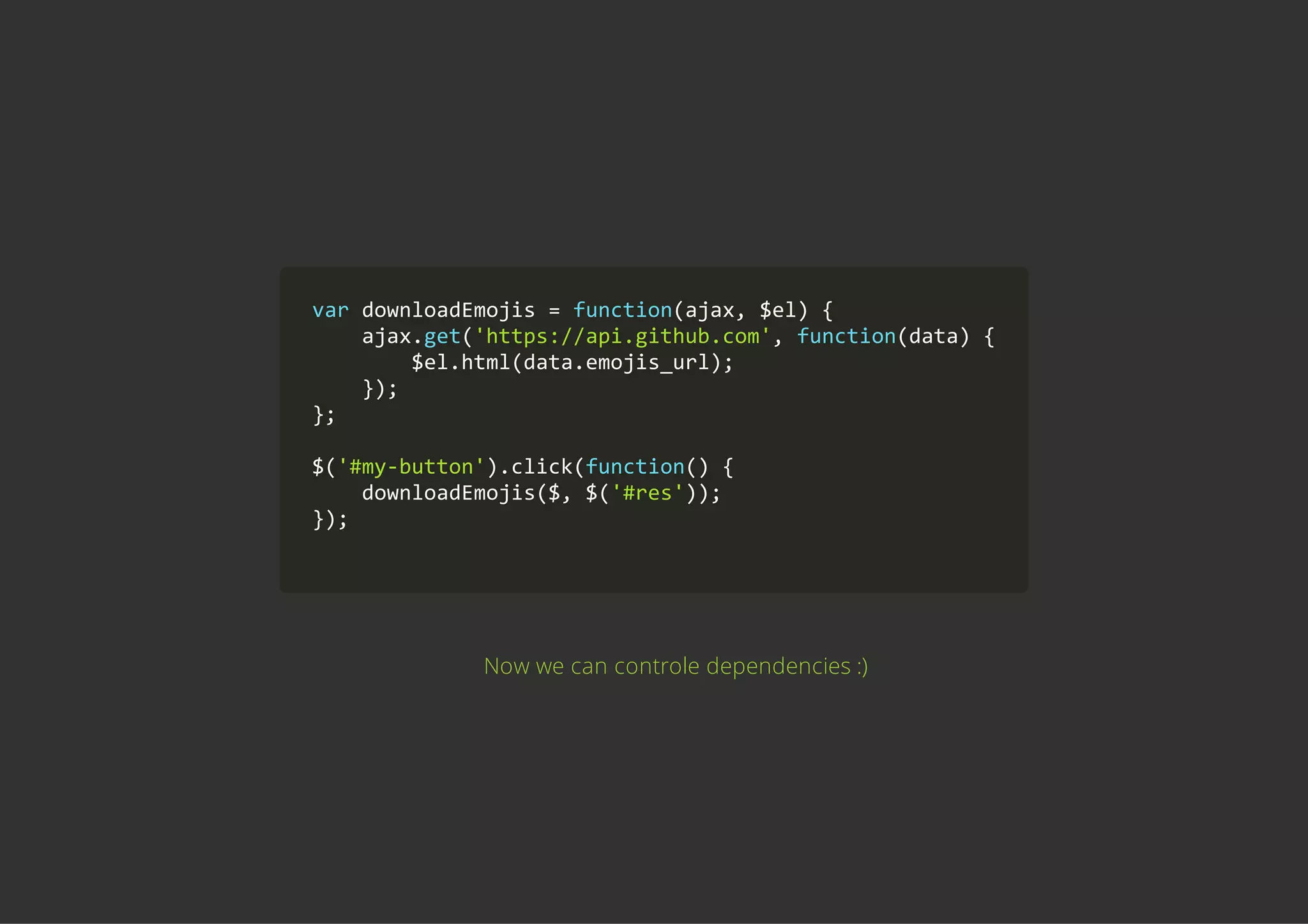 var downloadEmojis = function(ajax, $el) {
    ajax.get('https://api.github.com', function(data) {
        $el.html(data.emojis_url);
    });
};
$('#my‐button').click(function() {
    downloadEmojis($, $('#res'));
});
        
Now we can controle dependencies :)
 