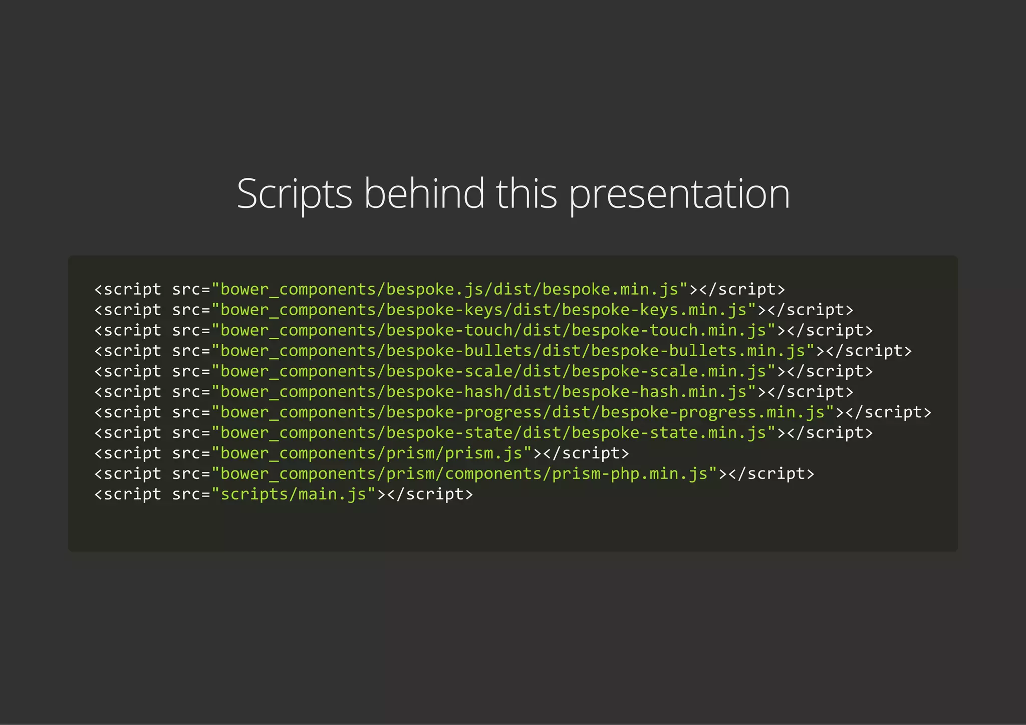 Scripts behind this presentation
<script src="bower_components/bespoke.js/dist/bespoke.min.js"></script>
<script src="bower_components/bespoke‐keys/dist/bespoke‐keys.min.js"></script>
<script src="bower_components/bespoke‐touch/dist/bespoke‐touch.min.js"></script>
<script src="bower_components/bespoke‐bullets/dist/bespoke‐bullets.min.js"></script>
<script src="bower_components/bespoke‐scale/dist/bespoke‐scale.min.js"></script>
<script src="bower_components/bespoke‐hash/dist/bespoke‐hash.min.js"></script>
<script src="bower_components/bespoke‐progress/dist/bespoke‐progress.min.js"></script>
<script src="bower_components/bespoke‐state/dist/bespoke‐state.min.js"></script>
<script src="bower_components/prism/prism.js"></script>
<script src="bower_components/prism/components/prism‐php.min.js"></script>
<script src="scripts/main.js"></script>
    
 