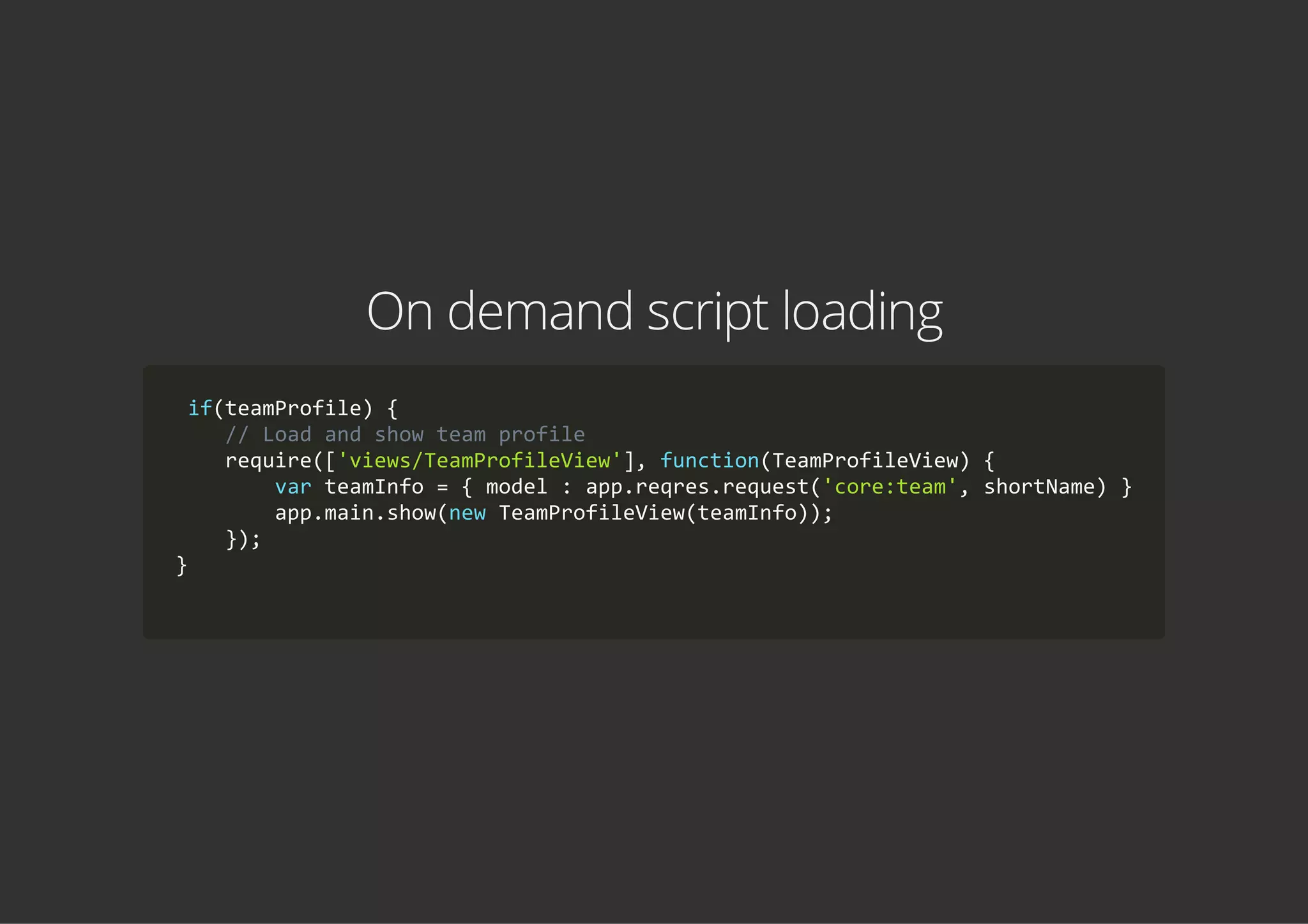 On demand script loading
 if(teamProfile) {
    // Load and show team profile
    require(['views/TeamProfileView'], function(TeamProfileView) {
        var teamInfo = { model : app.reqres.request('core:team', shortName) }
        app.main.show(new TeamProfileView(teamInfo));
    });
}
            
 