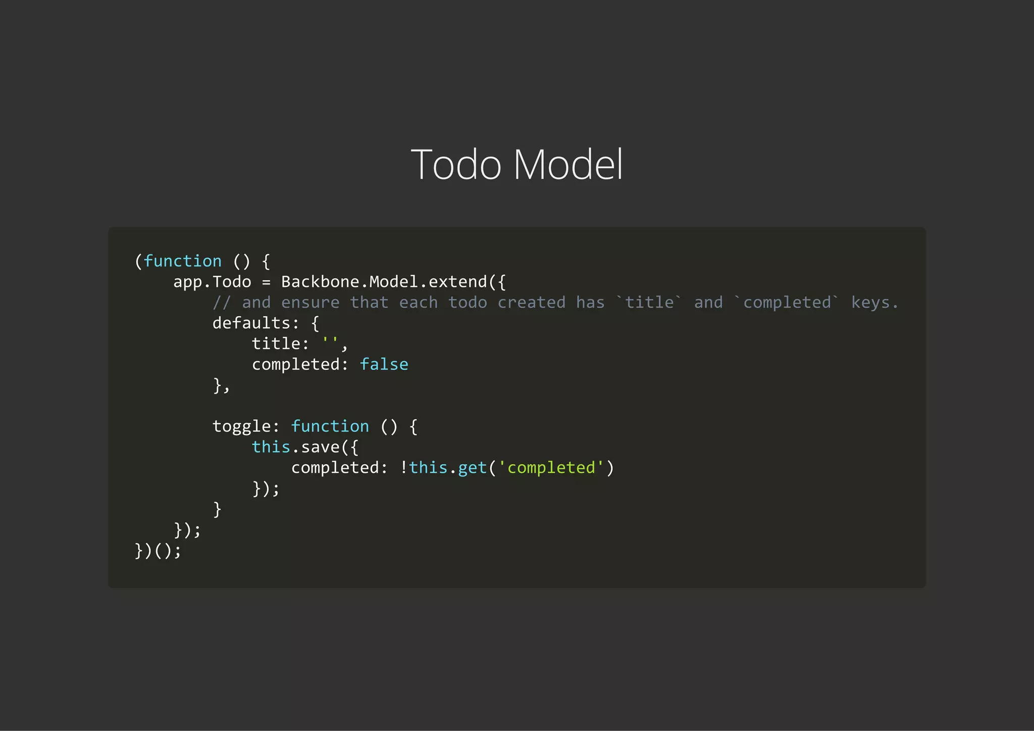 Todo Model
(function () {
    app.Todo = Backbone.Model.extend({
        // and ensure that each todo created has `title` and `completed` keys.
        defaults: {
            title: '',
            completed: false
        },
        toggle: function () {
            this.save({
                completed: !this.get('completed')
            });
        }
    });
})();
 