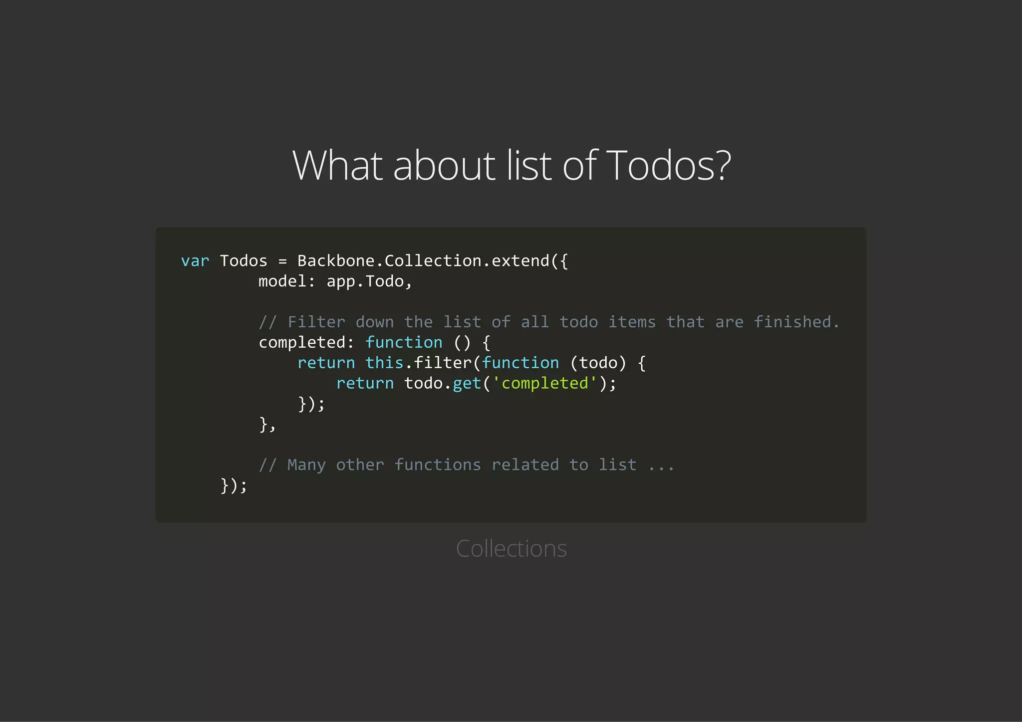 What about list of Todos?
var Todos = Backbone.Collection.extend({
        model: app.Todo,
        // Filter down the list of all todo items that are finished.
        completed: function () {
            return this.filter(function (todo) {
                return todo.get('completed');
            });
        },
        // Many other functions related to list ...
    });
Collections
 