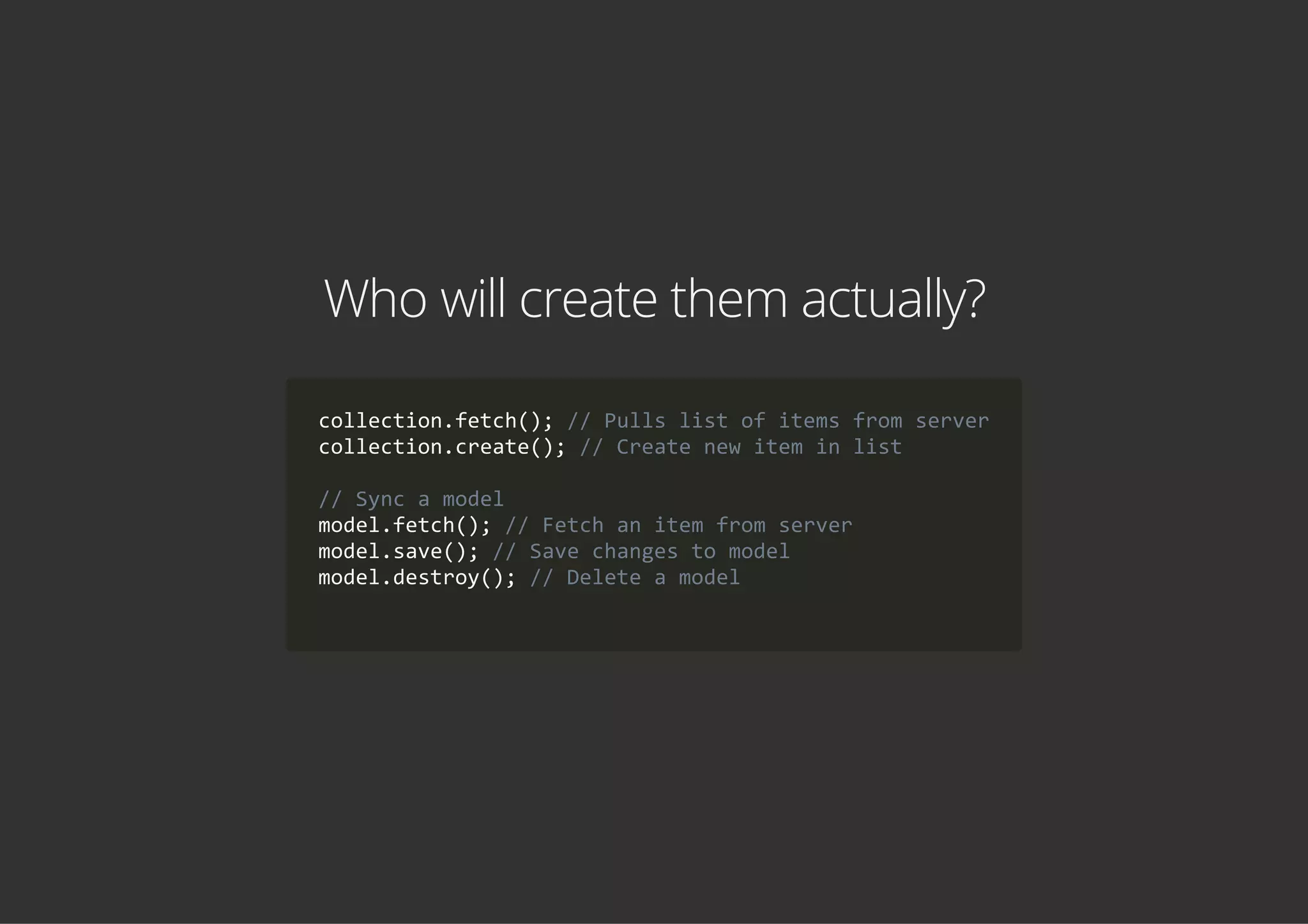 Who will create them actually?
collection.fetch(); // Pulls list of items from server
collection.create(); // Create new item in list
// Sync a model
model.fetch(); // Fetch an item from server
model.save(); // Save changes to model
model.destroy(); // Delete a model
            
 