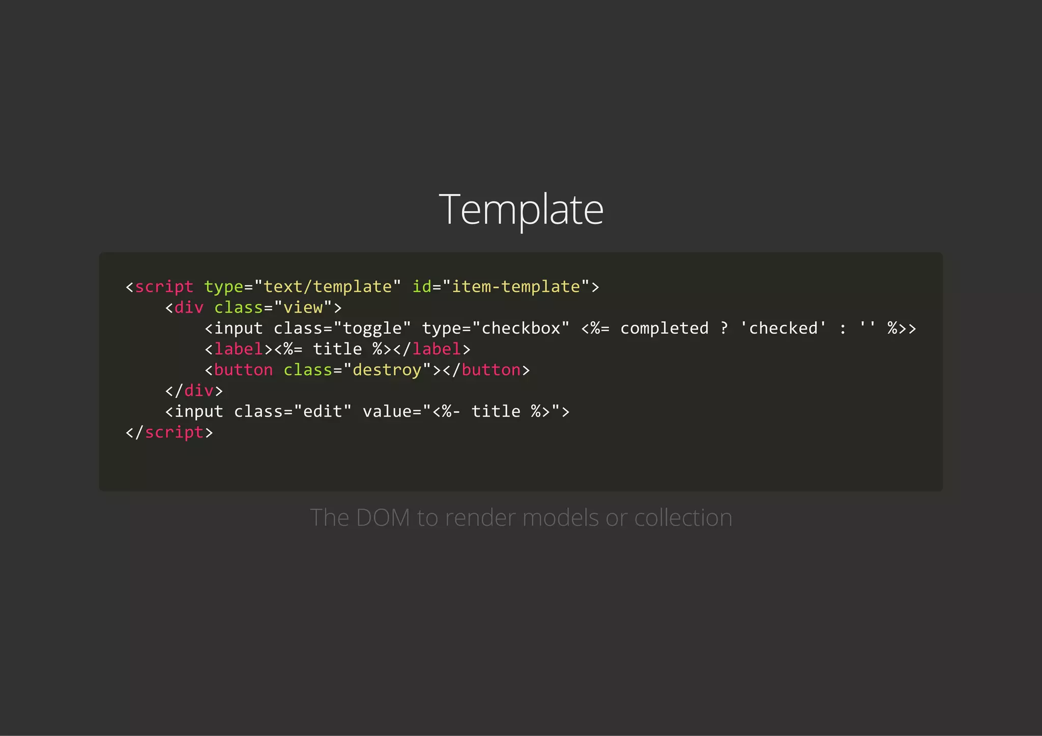 Template
<script type="text/template" id="item‐template">
    <div class="view">
        <input class="toggle" type="checkbox" <%= completed ? 'checked' : '' %>>
        <label><%= title %></label>
        <button class="destroy"></button>
    </div>
    <input class="edit" value="<%‐ title %>">
</script>
            
The DOM to render models or collection
 