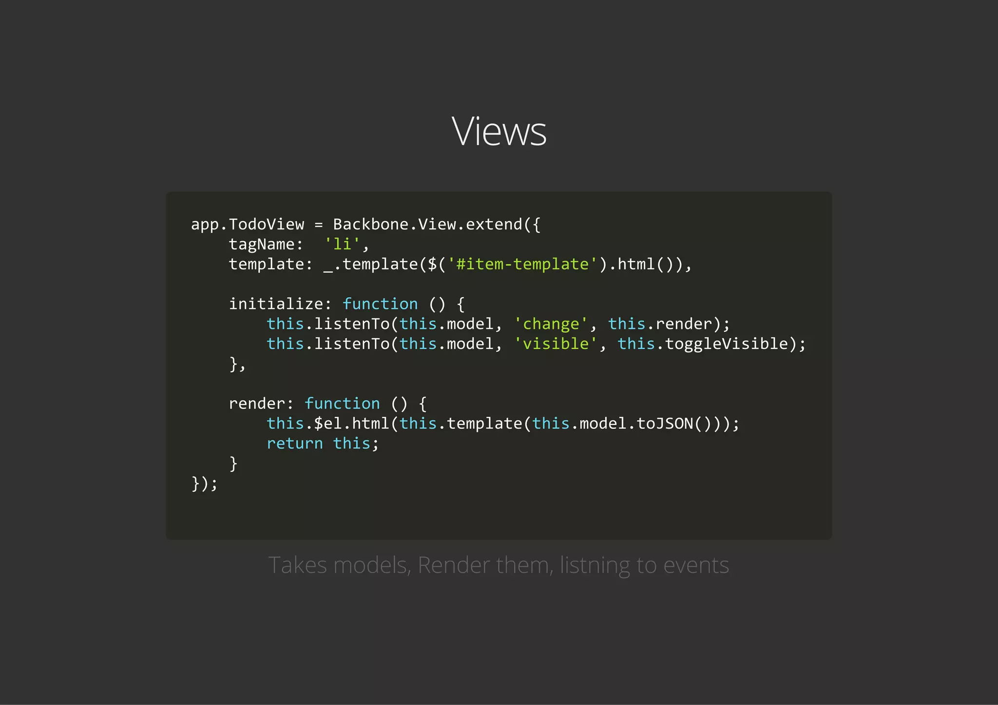 Views
app.TodoView = Backbone.View.extend({
    tagName:  'li',
    template: _.template($('#item‐template').html()),
    initialize: function () {
        this.listenTo(this.model, 'change', this.render);
        this.listenTo(this.model, 'visible', this.toggleVisible);
    },
    render: function () {
        this.$el.html(this.template(this.model.toJSON()));
        return this;
    }
});
            
Takes models, Render them, listning to events
 