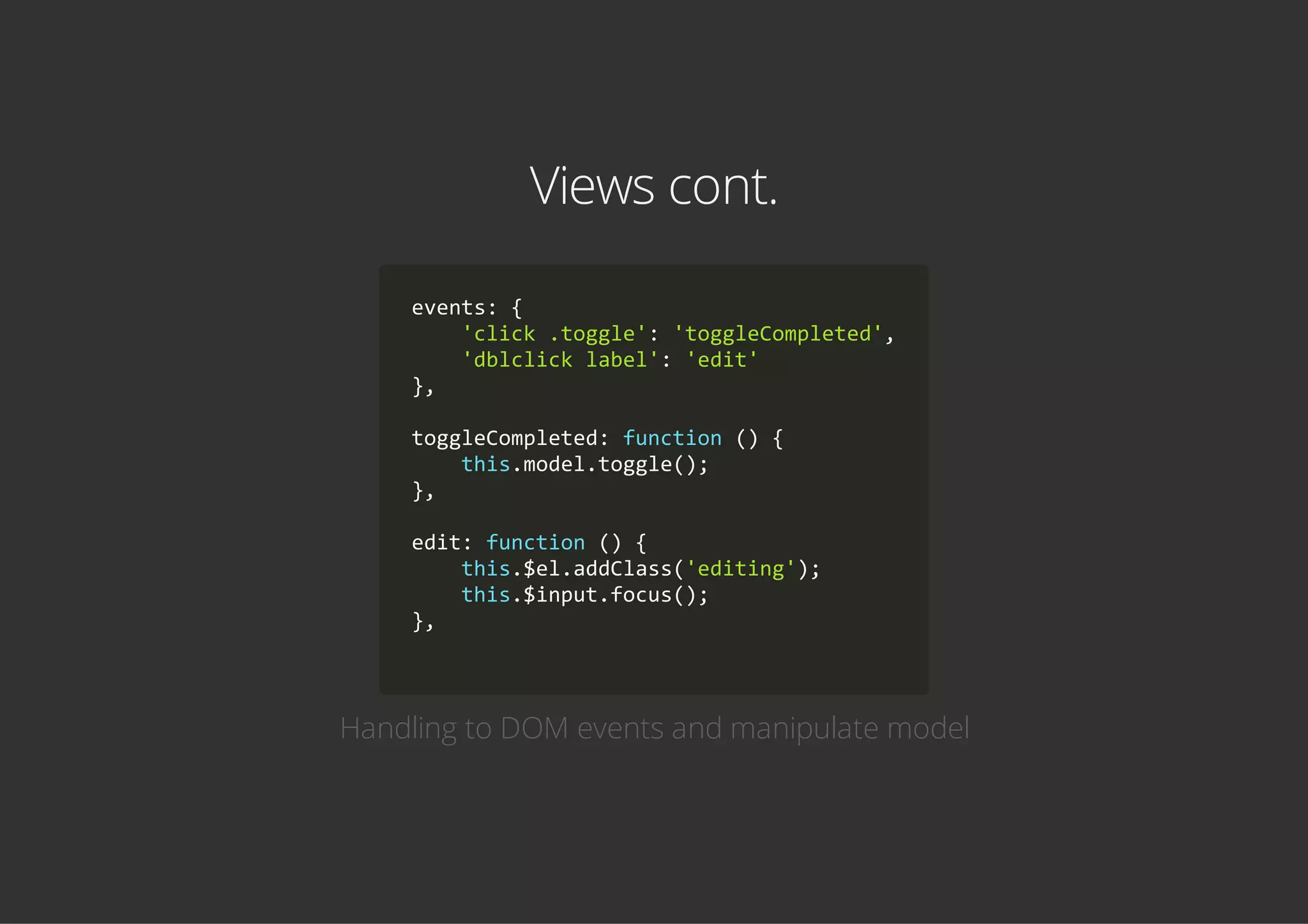 Views cont.
events: {
    'click .toggle': 'toggleCompleted',
    'dblclick label': 'edit'
},
toggleCompleted: function () {
    this.model.toggle();
},
edit: function () {
    this.$el.addClass('editing');
    this.$input.focus();
},
        
Handling to DOM events and manipulate model
 