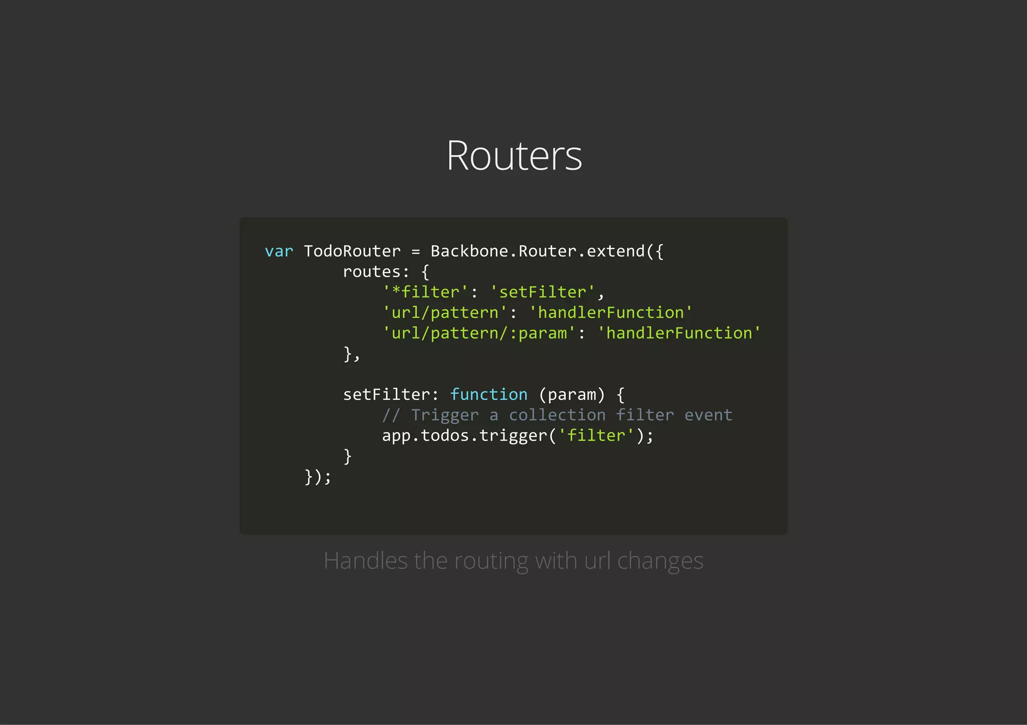 Routers
var TodoRouter = Backbone.Router.extend({
        routes: {
            '*filter': 'setFilter',
            'url/pattern': 'handlerFunction'
            'url/pattern/:param': 'handlerFunction'
        },
        setFilter: function (param) {
            // Trigger a collection filter event
            app.todos.trigger('filter');
        }
    });
        
Handles the routing with url changes
 