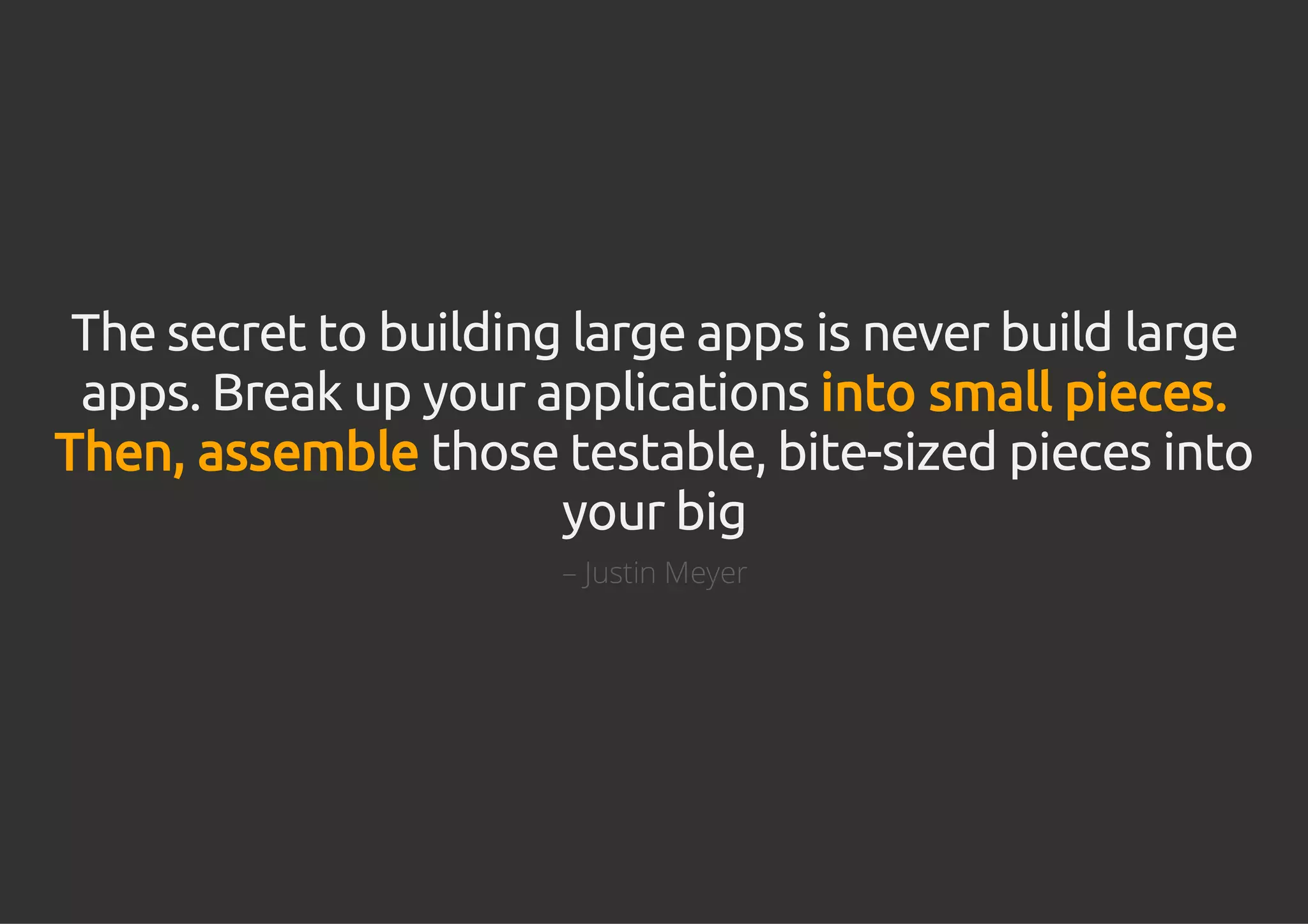 The secret to building large apps is never build large
apps. Break up your applications into small pieces.
Then, assemble those testable, bite-sized pieces into
your big
– Justin Meyer
 
