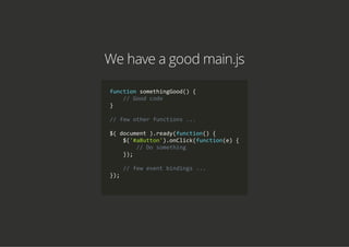 We have a good main.js
function somethingGood() {
    // Good code
}
// few other functions ...
$( document ).ready(function() {
    $('#aButton').onClick(function(e) {
        // Do something
    });
    // few event bindings ...
});
        
 