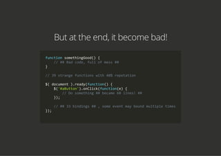 But at the end, it become bad!
function somethingGood() {
    // ## Bad code, full of mess ##
}
// 39 strange functions with 40% repetation
$( document ).ready(function() {
    $('#aButton').onClick(function(e) {
        // Do something ## became 60 lines! ##
    });
    // ## 33 bindings ## , some event may bound multiple times
});
        
 