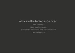 Who are the target audience?
What is Javascript?
I use JS to do form validation
Javascript is the interactive tool that I use for user intraction
I write the full app in JS
 