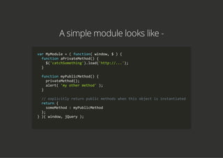 A simple module looks like -
var MyModule = ( function( window, $ ) {
  function aPrivateMethod() {
    $('catchSomething').load('http://...');
  }
  function myPublicMethod() {
    privateMethod();
    alert( 'my other method' );
  }
  // explicitly return public methods when this object is instantiated
  return {
    someMethod : myPublicMethod
  };
} )( window, jQuery );
        
 
