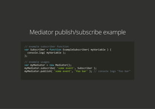 Mediator publish/subscribe example
// example subscriber function
var Subscriber = function ExampleSubscriber( myVariable ) {
  console.log( myVariable );
};
// example usages
var myMediator = new Mediator();
myMediator.subscribe( 'some event', Subscriber );
myMediator.publish( 'some event', 'foo bar' ); // console logs "foo bar"
        
 