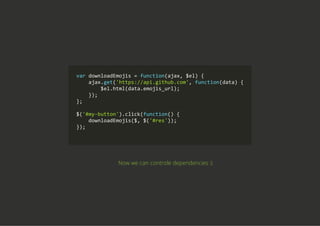 var downloadEmojis = function(ajax, $el) {
    ajax.get('https://api.github.com', function(data) {
        $el.html(data.emojis_url);
    });
};
$('#my‐button').click(function() {
    downloadEmojis($, $('#res'));
});
        
Now we can controle dependencies :)
 