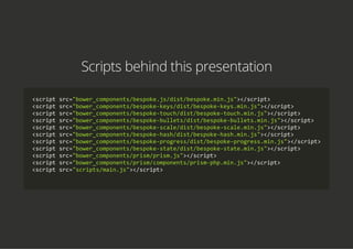 Scripts behind this presentation
<script src="bower_components/bespoke.js/dist/bespoke.min.js"></script>
<script src="bower_components/bespoke‐keys/dist/bespoke‐keys.min.js"></script>
<script src="bower_components/bespoke‐touch/dist/bespoke‐touch.min.js"></script>
<script src="bower_components/bespoke‐bullets/dist/bespoke‐bullets.min.js"></script>
<script src="bower_components/bespoke‐scale/dist/bespoke‐scale.min.js"></script>
<script src="bower_components/bespoke‐hash/dist/bespoke‐hash.min.js"></script>
<script src="bower_components/bespoke‐progress/dist/bespoke‐progress.min.js"></script>
<script src="bower_components/bespoke‐state/dist/bespoke‐state.min.js"></script>
<script src="bower_components/prism/prism.js"></script>
<script src="bower_components/prism/components/prism‐php.min.js"></script>
<script src="scripts/main.js"></script>
    
 